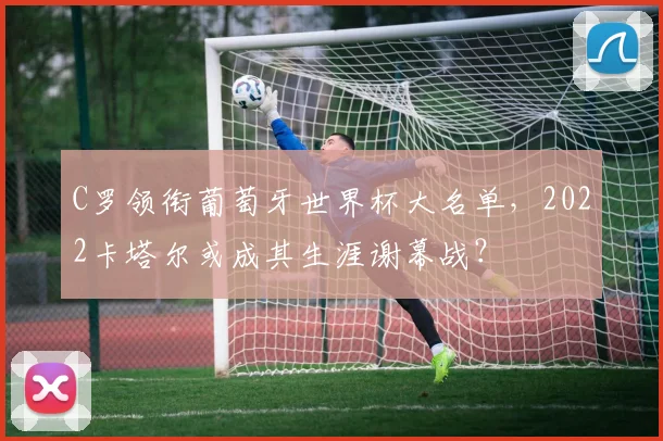 C罗领衔葡萄牙世界杯大名单，2022卡塔尔或成其生涯谢幕战？