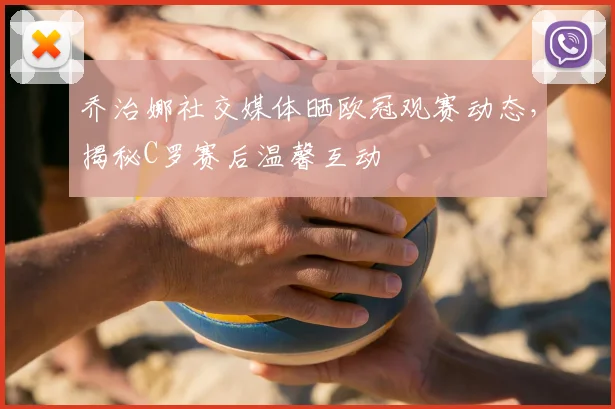 乔治娜社交媒体晒欧冠观赛动态，揭秘C罗赛后温馨互动