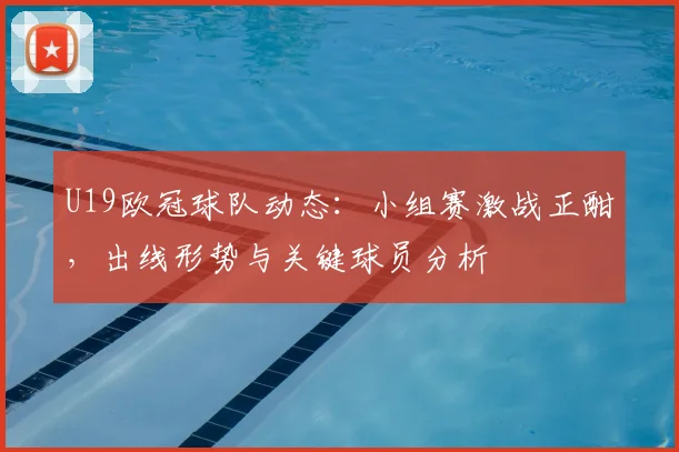 U19欧冠球队动态：小组赛激战正酣，出线形势与关键球员分析