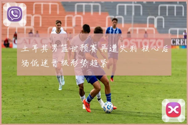 土耳其男篮世预赛再遭失利 核心后场低迷晋级形势趋紧