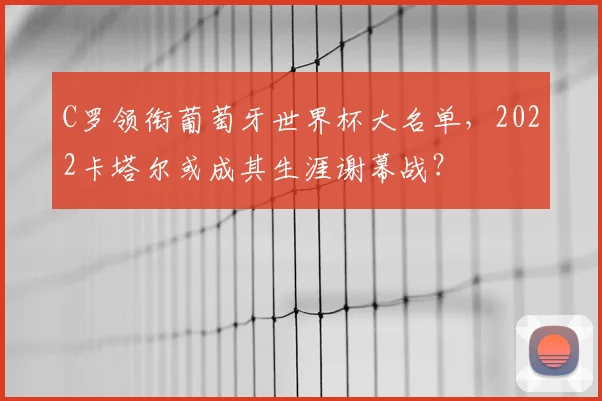 C罗领衔葡萄牙世界杯大名单，2022卡塔尔或成其生涯谢幕战？