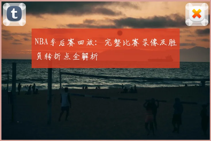 NBA季后赛回放:完整比赛录像及胜负转折点全解析