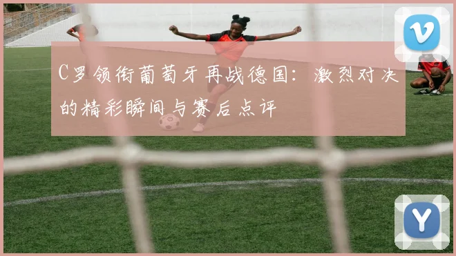 C罗领衔葡萄牙再战德国：激烈对决的精彩瞬间与赛后点评